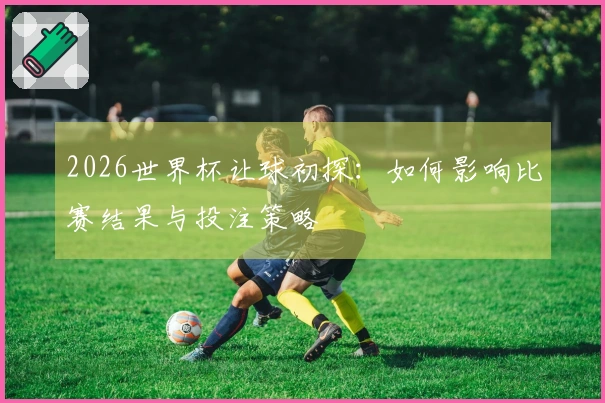 2026世界杯让球初探：如何影响比赛结果与投注策略